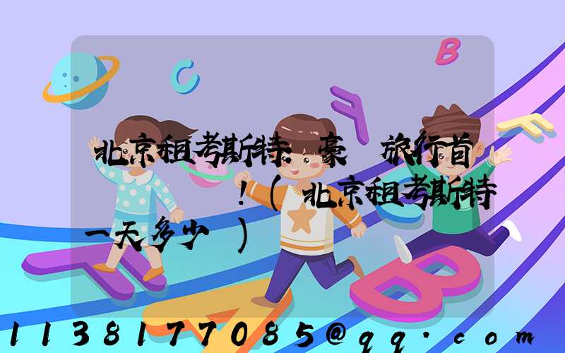 北京租考斯特：豪華旅行首選！(北京租考斯特一天多少錢)